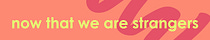 Now That We Are Strangers