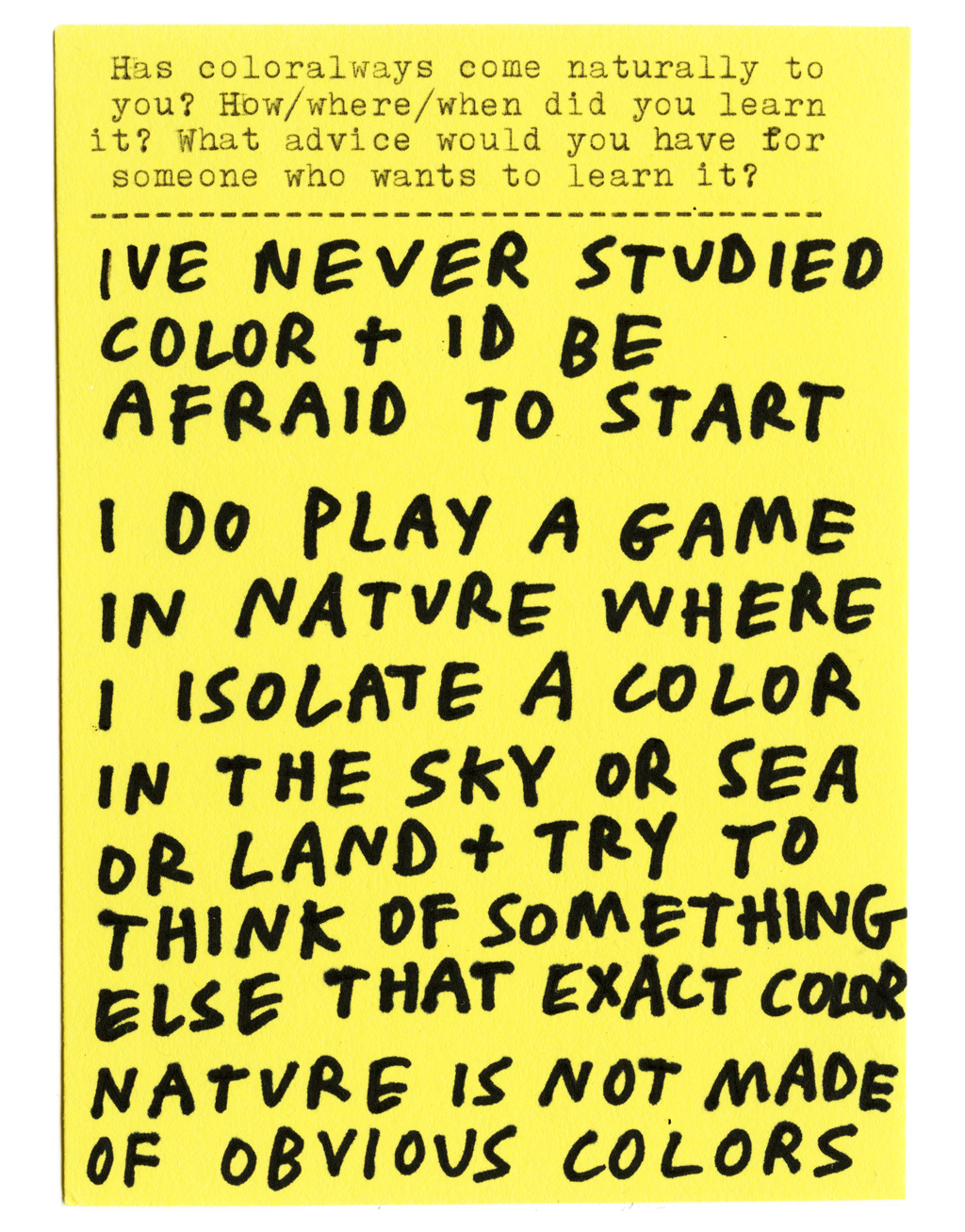Has color always come naturally to you? How/where/when did you learn it? What advice would you have for someone who wants to learn it?  IVE NEVER STUDIED COLOR + ID BE AFRAID TO START  I DO PLAY A GAME IN NATURE WHERE I ISOLATE A COLOR IN THE SKY OR SEA OR LAND + TRY TO THINK OF SOMETHING ELSE THAT EXACT COLOR  NATURE IS NOT MADE OF OBVIOUS COLORS
