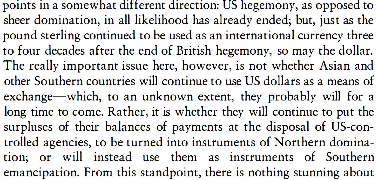 Screenshot of page 384 from Giovanni Arrighi's book Adam Smith in Beijing: Lineages of the Twenty-First Century (Verso, 2007). The passage reads: "points in a somewhat different direction: US hegemony, as opposed to sheer domination, in all likelihood has already ended; but, just as the pound sterling continued to be used as an international currency three to four decades after the end of British hegemony, so may the dollar. The really important issue here, however, is not whether Asian and other Southern countries will continue to use US dollars as a means of exchange—which, to an unknown extent, they probably will for a long time to come. Rather, it is whether they will continue to put the surpluses of their balances of payments at the disposal of US-controlled agencies, to be turned into instruments of Northern domination; or will instead use them as instruments of Southern emancipation." Screenshot of page 384 from Giovanni Arrighi's book Adam Smith in Beijing: Lineages of the Twenty-First Century (Verso, 2007). The passage reads: "points in a somewhat different direction: US hegemony, as opposed to sheer domination, in all likelihood has already ended; but, just as the pound sterling continued to be used as an international currency three to four decades after the end of British hegemony, so may the dollar. The really important issue here, however, is not whether Asian and other Southern countries will continue to use US dollars as a means of exchange—which, to an unknown extent, they probably will for a long time to come. Rather, it is whether they will continue to put the surpluses of their balances of payments at the disposal of US-controlled agencies, to be turned into instruments of Northern domination; or will instead use them as instruments of Southern emancipation."