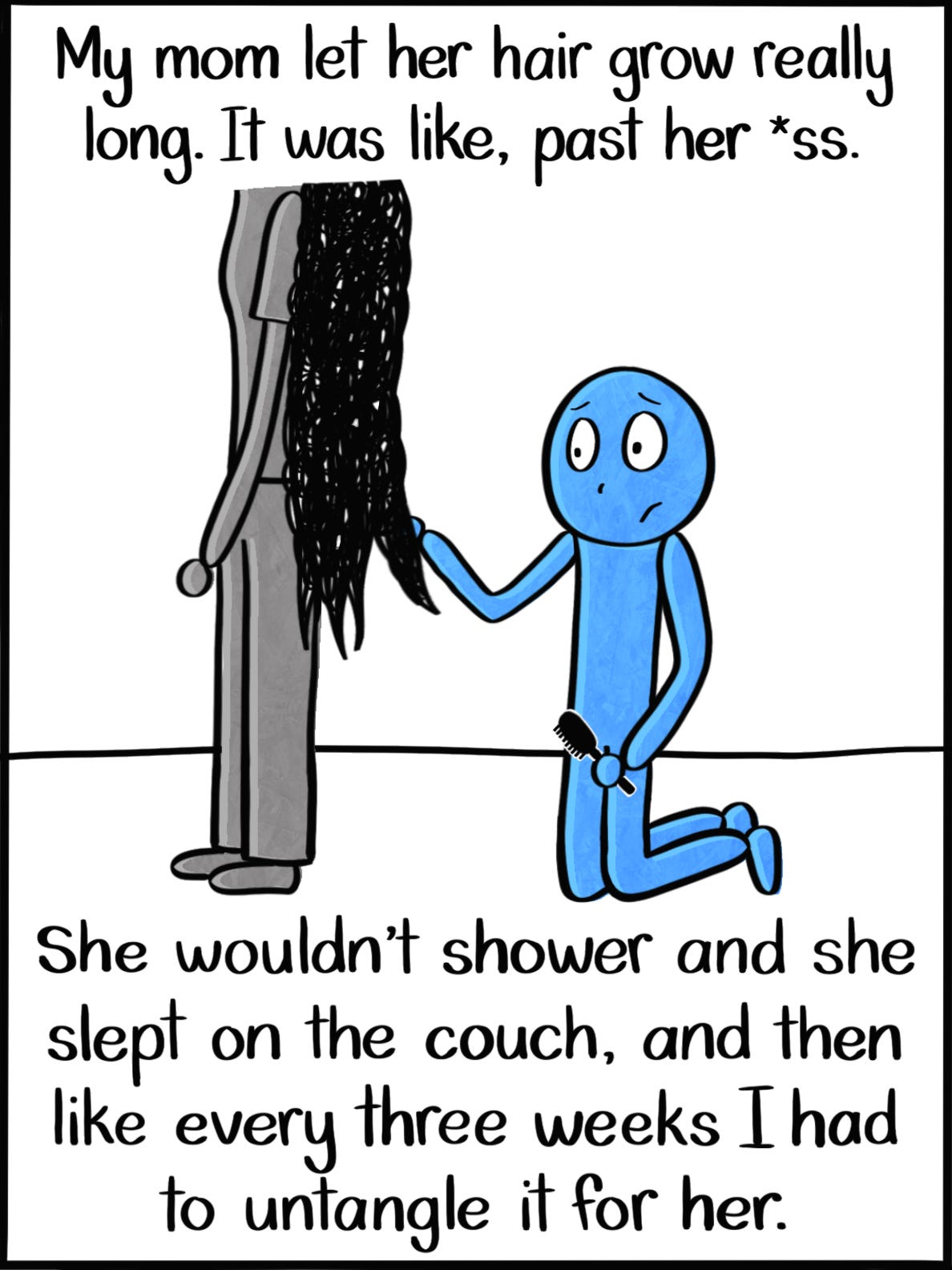 Caption: My mom let her hair grow really long. It was like, past her *ss. She wouldn't shower and she slept on the couch and then like every three weeks I had to untangle it for her. Image: The Blue Person kneels on the ground holding a hairbrush behind their mother, who can be seen from the shoulders down. Her hair is made up of the black scribbles, and the Blue Person looks sad. Caption: My mom let her hair grow really long. It was like, past her *ss. She wouldn't shower and she slept on the couch and then like every three weeks I had to untangle it for her. Image: The Blue Person kneels on the ground holding a hairbrush behind their mother, who can be seen from the shoulders down. Her hair is made up of the black scribbles, and the Blue Person looks sad.