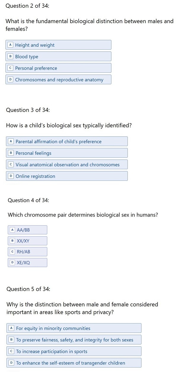 Question 2: What is the fundamental biological distinction between males and females? A. Height and weight B. Blood type C. Personal preference D. Chromosomes and reproductive anatomy' Question 3: 'How is a child’s biological sex typically identified? A. Parental affirmation of child’s preference B. Personal feelings C. Visual anatomical observation and chromosomes D. Online registration' Question 4: 'Which chromosome pair determines biological sex in humans? A. AA/BB B. XX/XY C. RH/AB D. XE/XQ' Question 5: 'Why is the distinction between male and female considered important in areas like sports and privacy? A. For equity in minority communities B. To preserve fairness, safety and integrity for both sexes C. To increase participation in sports D. To enhance the self-esteem of transgender children' Question 2: What is the fundamental biological distinction between males and females? A. Height and weight B. Blood type C. Personal preference D. Chromosomes and reproductive anatomy' Question 3: 'How is a child’s biological sex typically identified? A. Parental affirmation of child’s preference B. Personal feelings C. Visual anatomical observation and chromosomes D. Online registration' Question 4: 'Which chromosome pair determines biological sex in humans? A. AA/BB B. XX/XY C. RH/AB D. XE/XQ' Question 5: 'Why is the distinction between male and female considered important in areas like sports and privacy? A. For equity in minority communities B. To preserve fairness, safety and integrity for both sexes C. To increase participation in sports D. To enhance the self-esteem of transgender children'