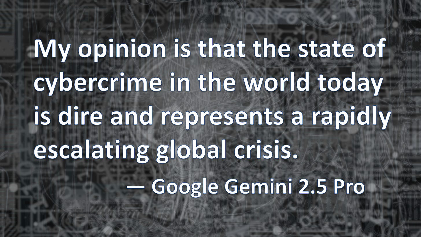 This is a graphic with a digitally-themed background and a text quote: My opinion is that the state of cybercrime in the world today is dire and represents a rapidly escalating global crisis. — Google Gemini 2.5 Pro