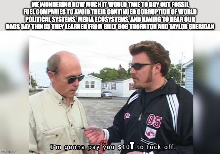 Two-part meme. Top text: "ME WONDERING HOW MUCH IT WOULD TAKE TO BUY OUT FOSSIL FUEL COMPANIES TO AVOID THEIR CONTINUED CORRUPTION OF WORLD POLITICAL SYSTEMS, MEDIA ECOSYSTEMS, AND HAVING TO HEAR OUR DADS SAY THINGS THEY LEARNED FROM BILLY BOB THORNTON AND TAYLOR SHERIDAN" Below, a scene from Trailer Park Boys: a man in sunglasses and a track jacket hands money to a balding man, with the subtitle "I'm gonna pay you $10T to fuck off." (the T added to the original $10)