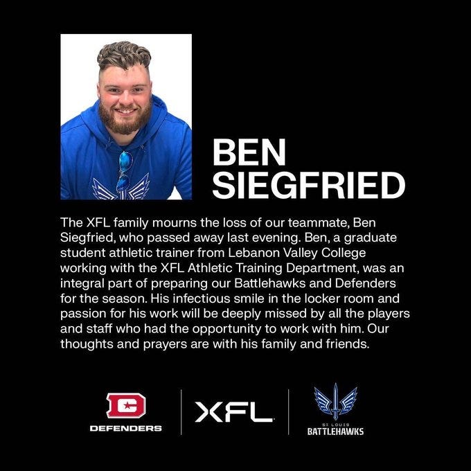 The XFL family mourns the loss of our teammate, Ben Siegfried, who passed away last evening. Ben, a graduate student athletic trainer from Lebanon Valley College working with the XFL Athletic Training Department, was an integral part of preparing our Battlehawks and Defenders for the season. His infectious smile in the locker room and passion for his work will be deeply missed by all the players and staff who had the opportunity to work with him. Our thoughts and prayers are with his family and friends. The XFL family mourns the loss of our teammate, Ben Siegfried, who passed away last evening. Ben, a graduate student athletic trainer from Lebanon Valley College working with the XFL Athletic Training Department, was an integral part of preparing our Battlehawks and Defenders for the season. His infectious smile in the locker room and passion for his work will be deeply missed by all the players and staff who had the opportunity to work with him. Our thoughts and prayers are with his family and friends.