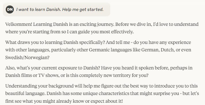 I want to learn Danish. Help me get started.Velkommen! Learning Danish is an exciting journey. Before we dive in, I'd love to understand where you're starting from so I can guide you most effectively. What draws you to learning Danish specifically? And tell me - do you have any experience with other languages, particularly other Germanic languages like German, Dutch, or even Swedish/Norwegian? Also, what's your current exposure to Danish? Have you heard it spoken before, perhaps in Danish films or TV shows, or is this completely new territory for you? Understanding your background will help me figure out the best way to introduce you to this beautiful language. Danish has some unique characteristics that might surprise you - but let's first see what you might already know or expect about it!