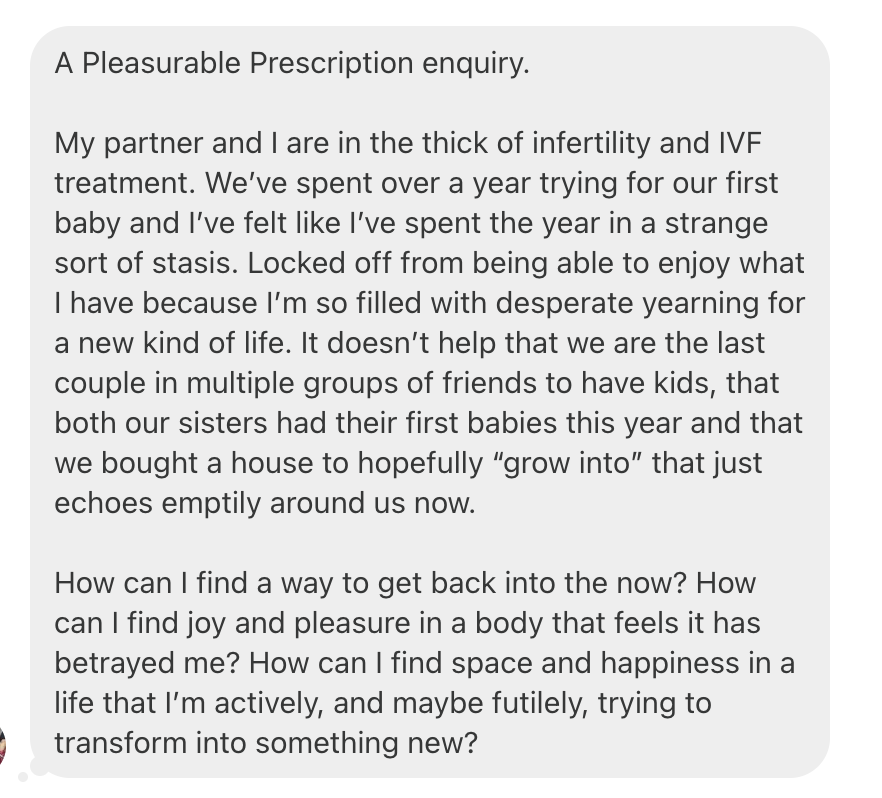 A Pleasurable Prescription enquiry. My partner and I are in the thick of infertility and IVF treatment. We’ve spent over a year trying for our first baby and I’ve felt like I’ve spent the year in a strange sort of stasis. Locked off from being able to enjoy what I have because I’m so filled with desperate yearning for a new kind of life. It doesn’t help that we are the last couple in multiple groups of friends to have kids, that both our sisters had their first babies this year and that we bought a house to hopefully “grow into” that just echoes emptily around us now. How can I find a way to get back into the now? How can I find joy and pleasure in a body that feels it has betrayed me? How can I find space and happiness in a life that I’m actively, and maybe futilely, trying to transform into something new?