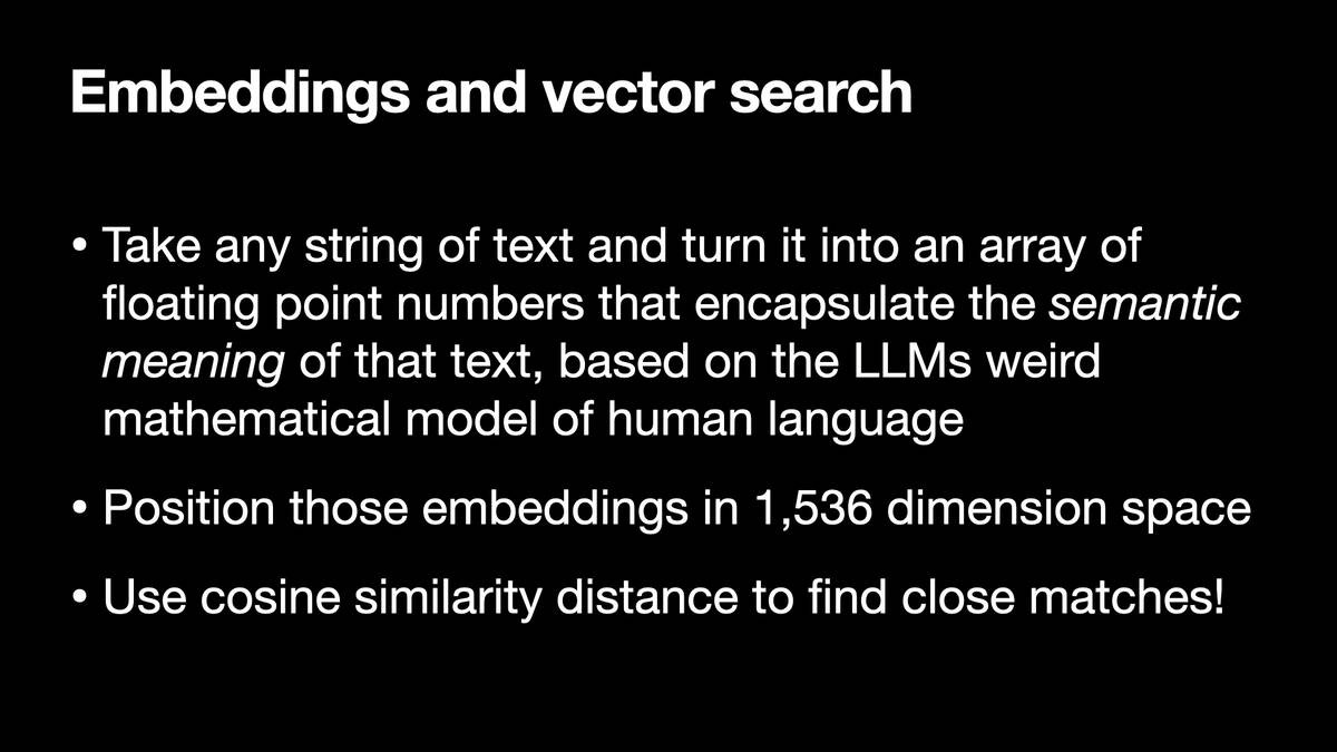 Embeddings and vector search

* Take any string of text and turn it into an array of
floating point numbers that encapsulate the semantic
meaning of that text, based on the LLMs weird
mathematical model of human language
* Position those embeddings in 1,536 dimension space
* Use cosine similarity distance to find close matches!