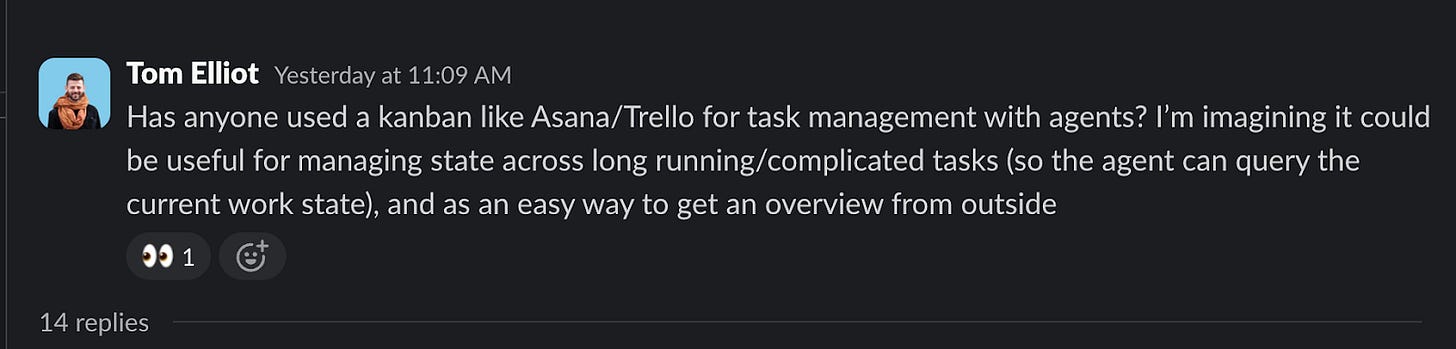 Tom Elliot: Has anyone used a kanban like Asana/Trello for task management with agents? I’m imagining it could be useful for managing state across long running/complicated tasks (so the agent can query the current work state), and as an easy way to get an overview from outside