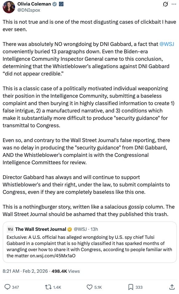 This is not true and is one of the most disgusting cases of clickbait I have ever seen.  There was absolutely NO wrongdoing by DNI Gabbard, a fact that @WSJ conveniently buried 13 paragraphs down. Even the Biden-era Intelligence Community Inspector General came to this conclusion, determining that the Whistleblower’s allegations against DNI Gabbard “did not appear credible.”  This is a classic case of a politically motivated individual weaponizing their position in the Intelligence Community, submitting a baseless complaint and then burying it in highly classified information to create 1) false intrigue, 2) a manufactured narrative, and 3) conditions which make it substantially more difficult to produce “security guidance” for transmittal to Congress.  Even so, and contrary to the Wall Street Journal’s false reporting, there was no delay in producing the “security guidance” from DNI Gabbard, AND the Whistleblower’s complaint is with the Congressional Intelligence Committees for review.  Director Gabbard has always and will continue to support Whistleblower’s and their right, under the law, to submit complaints to Congress, even if they are completely baseless like this one.  This is a nothingburger story, written like a salacious gossip column. The Wall Street Journal should be ashamed that they published this trash.