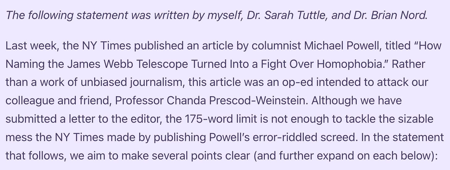 The following statement was written by myself, Dr. Sarah Tuttle, and Dr. Brian Nord.  Last week, the NY Times published an article by columnist Michael Powell, titled “How Naming the James Webb Telescope Turned Into a Fight Over Homophobia.” Rather than a work of unbiased journalism, this article was an op-ed intended to attack our colleague and friend, Professor Chanda Prescod-Weinstein. Although we have submitted a letter to the editor, the 175-word limit is not enough to tackle the sizable mess the NY Times made by publishing Powell’s error-riddled screed. In the statement that follows, we aim to make several points clear (and further expand on each below):