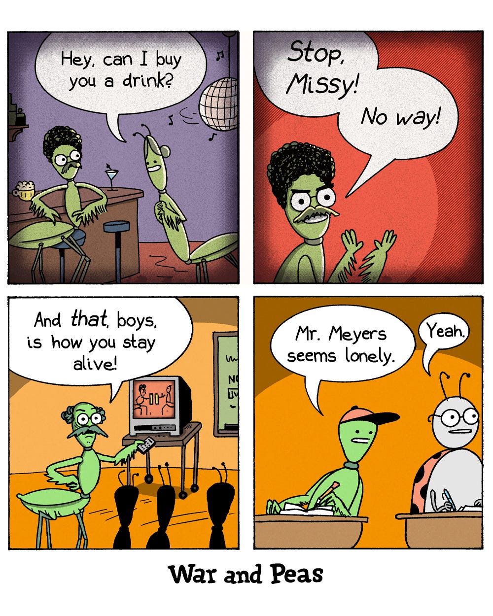 4-panel-comic by War and Peas Panel 1: In a bar, a male praying mantis is asked by a female mantis, "Hey, can I buy you a drink?" The background features a disco ball and bar stools. Panel 2: A close-up of the same male mantis looking terrified and yelling, “Stop, Missy! No way!” Panel 3: Now in a classroom, the male mantis – Mr. Meyers – is teaching a group of young mantises. On a TV, a paused video of the bar scene is shown. Mr. Meyers exclaims, “And that, boys, is how you stay alive!” Panel 4: Two bug students are watching. One says, “Mr. Meyers seems lonely.” The other replies, “Yeah.”