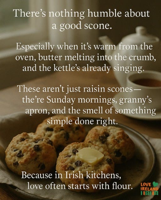 May be an image of text that says "There's nothing humble about a good scone. Especially when it's warm from the oven, butter melting into the crumb, and the kettle's already singing. These aren't just raisin scones- the're Sunday mornings, granny's apron, and the smell of something simple done right. Because in in Irish kitchens, love often starts with flour. LOVE IRELAND HAHA"