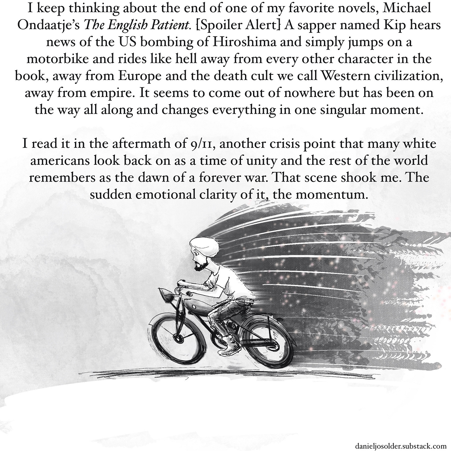 I keep thinking about the end of one of my favorite novels, Michael Ondaatje’s The English Patient. Spoiler alert a sapper named Kit here's news of the US bombing of Hiroshima and simply jumps on a motorbike and rides like hell away from every other character in the book, away from Europe and the death cult we call Western civilization, away from Empire. It seems to come out of nowhere but has been on the way all along and changes everything in one singular moment. I read it in the aftermath of 9/11, another crisis point that many white Americans look back on as a time of unity and the rest of the world remembers as the dawn of a forever war. That scene shook me, the sudden emotional clarity of it, the momentum. Image description: A man is riding a bike, the background blurring behind him. 
