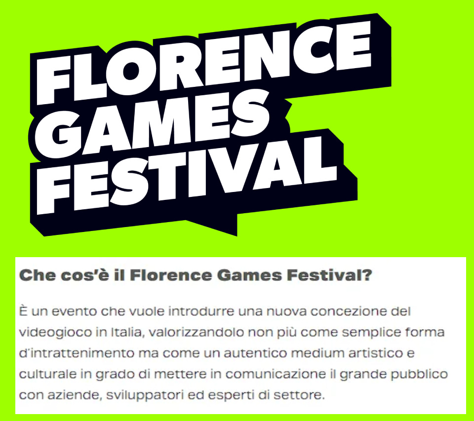 Che cos'è il Florence Games Festival? Un evento che vuole introdurre una nuova concezione del videogioco in Italia, valorizzandolo non più come semplice forma di intrattenimento ma come un autentico medium artistico e culturale in grado di mettere in comunicazione il grande pubblico con aziende, sviluppatori ed esperti del settore.