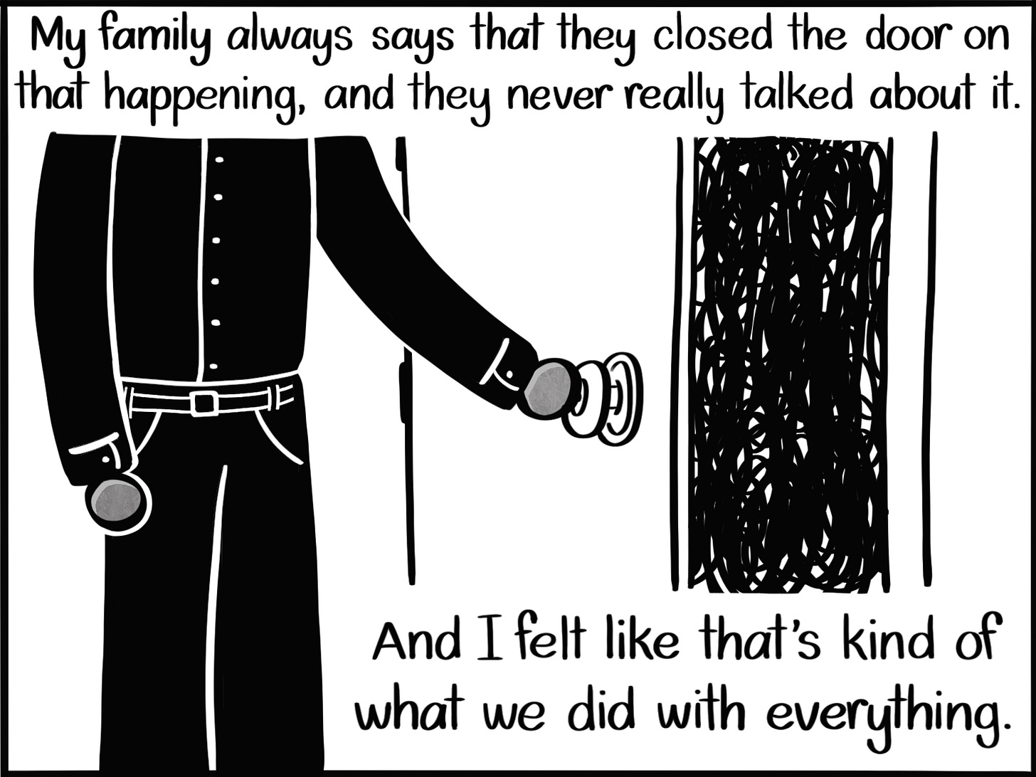 Caption: My family always says that they closed the door on that happening, and they never really talked about it. And I felt like that's kind of what we did with everything. Image: An ambiguous figure in funeral attire can be seen from the shoulders down as they close a door. Behind the door is black scribbles. Caption: My family always says that they closed the door on that happening, and they never really talked about it. And I felt like that's kind of what we did with everything. Image: An ambiguous figure in funeral attire can be seen from the shoulders down as they close a door. Behind the door is black scribbles.