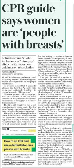 CPR guide says women are ‘people with breasts’ Activists accuse St John Ambulance of ‘misogyny’ after charity issues new guidance on resuscitation The Daily Telegraph12 Mar 2025By Fiona Parker Senior news reporter  A guide by St John Ambulance referred to doing CPR on ‘people with breasts’ ST JOHN Ambulance has been accused of “erasing women” after issuing guidance on how to perform CPR on “people with breasts”.  Its website stated that it aimed to address the fact that “people with breasts are statistically less likely to receive bystander CPR than men”.  However, gender-critical campaigners said a failure to use the word “women” in the guide was “an unfortunate example of misogyny” in “a life-ordeath situation”.  The first aid charity is the latest organisation to come under fire for using “gender-neutral language” to be more inclusive of transgender people.  The guide, which also explains how to use a defibrillator, advises readers that they should “remove bras or binding” if the casualty is wearing one, to reach their bare chest. “Binders” are a form of underwear usually worn by females as they transition to become males in order to temporarily flatten breasts and create a more masculine appearance. Women’s Rights Network (WRN) posted a screenshot of the webpage’s title on X, writing: “Immediate medical treatment is required for @ Stjohn Ambulance. They’ve developed chronic amnesia and forgotten the word for half the population.”  The post provoked a series of responses, with some people pointing out the “double standards” of referring to “men” in the same headline.  Cathy Larkman, one of WRN’S directors, told The Telegraph that “from our point of view, this is just another example of misogyny”, adding: “It’s another incident of erasing women.”  Some commenters on the X post pointed out that St John Ambulance had run a campaign to tackle gender disparity in CPR. In a separate page, it cited research showing that “a third of Brits are afraid to give CPR to a woman because they are worried about touching breasts”. The text then referred to “women” throughout.  Maya Forstater, the chief executive of the charity Sex Matters, said: “It beggars belief that some of the worst offenders when it comes to butchering factual, sex-based language are medical organisations.”  A St John Ambulance spokesman said: “According to research, women are less likely than men to receive lifesaving CPR in public because people are afraid to touch breasts. For Interna- tional Women’s Day this week we revisited our CPR bra campaign that focused on saving more women’s lives to remind people of the first aid steps to improve women’s chances of survival.  “This reluctance to give CPR affects every ‘body’ with breasts and the CPR guidance on our web pages seeks to convey this important message. We have reviewed the title of the CPR guidance on our website and are improving the wording to ensure it reflects everybody St John seeks to help.”  Article Name:CPR guide says women are ‘people with breasts’ Publication:The Daily Telegraph Author:By Fiona Parker Senior news reporter Start Page:8 End Page:8