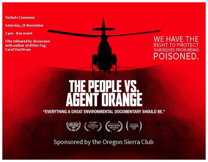 May be a graphic of helicopter and text that says 'YachatsCommons Yachats Commons Saturday,1 15 November Satur day, 2 pm ree event Film followed by discussion with author BitterFog, Fog, Bitter Carol CarolVanStrum VanStrum WE HAVE THE RIGHT TO PROTECT OURSELVES FROM BEING POISONED. THE PEOPLE VS. AGENT ORANGE "EVERYTHING A GREAT ENVIRONMENTAL DOCUMENTARY SHOULD BE." Sponsored by the Oregon SponsoredbytheOregonSieraClub Sierra Club' May be a graphic of helicopter and text that says 'YachatsCommons Yachats Commons Saturday,1 15 November Satur day, 2 pm ree event Film followed by discussion with author BitterFog, Fog, Bitter Carol CarolVanStrum VanStrum WE HAVE THE RIGHT TO PROTECT OURSELVES FROM BEING POISONED. THE PEOPLE VS. AGENT ORANGE "EVERYTHING A GREAT ENVIRONMENTAL DOCUMENTARY SHOULD BE." Sponsored by the Oregon SponsoredbytheOregonSieraClub Sierra Club'