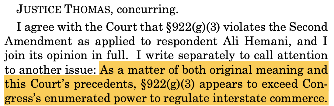 JUSTICE THOMAS, concurring. I agree with the Court that §922(g)(3) violates the Second Amendment as applied to respondent Ali Hemani, and I join its opinion in full. I write separately to call attention to another issue: As a matter of both original meaning and this Court’s precedents, §922(g)(3) appears to exceed Con- gress’s enumerated power to regulate interstate commerce. JUSTICE THOMAS, concurring. I agree with the Court that §922(g)(3) violates the Second Amendment as applied to respondent Ali Hemani, and I join its opinion in full. I write separately to call attention to another issue: As a matter of both original meaning and this Court’s precedents, §922(g)(3) appears to exceed Con- gress’s enumerated power to regulate interstate commerce.