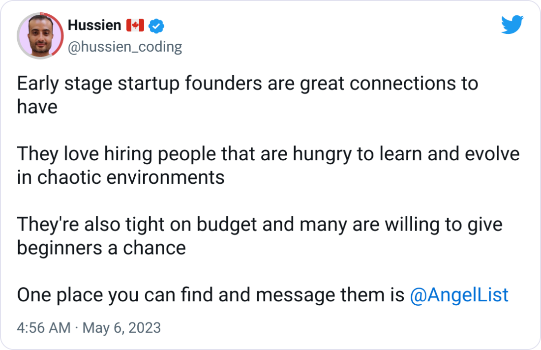 Hussien 🇨🇦 @hussien_coding Early stage startup founders are great connections to have They love hiring people that are hungry to learn and evolve in chaotic environments They're also tight on budget and many are willing to give beginners a chance One place you can find and message them is @AngelList Hussien 🇨🇦 @hussien_coding Early stage startup founders are great connections to have They love hiring people that are hungry to learn and evolve in chaotic environments They're also tight on budget and many are willing to give beginners a chance One place you can find and message them is @AngelList