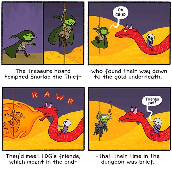 (An illustrated limerick): “The treasure hoard tempted Snurkie the Thief,” (a sneaky-looking green goblin in a hooded cloak climbs down a rope above mounds of gold coins)/ “-- who found their way down to the gold underneath.” (Snurkie, at the bottom of the rope, says, “Oh, crud.” as he comes face-to-face with a  red, horned serpent – LDG is riding on its back.)/ “They’d meet LDG’s friends which meant in the end – ” (The serpent says ROAR! And breathes flames over Snurkie)/ “-- that their time in the dungeon was brief.” (Snurkie has smoke trailing off their nose. The serpent and LDG smile. LDG says, “Thanks, pal!”)