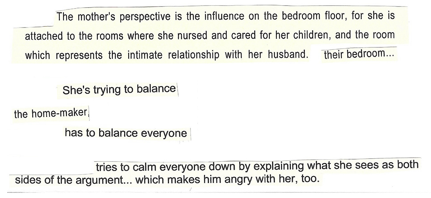 Image shows bits of text, sentences, phrases, words, cut out and stuck to the same piece of paper. They are old printed notes, and they read: The mother's perspective is the influence on the bedroom floor, for she is attached to the rooms where she nursed and cared for her children, and the room which represents the intimate relationship with her husband. Their bedroom. She's trying to balance. The home-maker. Has to balance everyone. Tries to calm everyone down by explaining what she sees as both sides of the argument... which makes him angry with her, too.