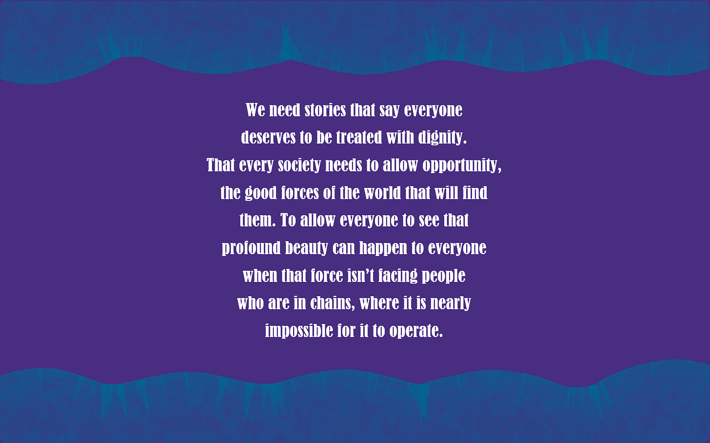 We need stories that say everyone deserves to be treated with dignity. That every society needs to allow opportunity, the good forces of the world that will find them. To allow everyone to see that profound beauty can happen to everyone when that force isn’t facing people who are in chains, where it is nearly impossible for it to operate.