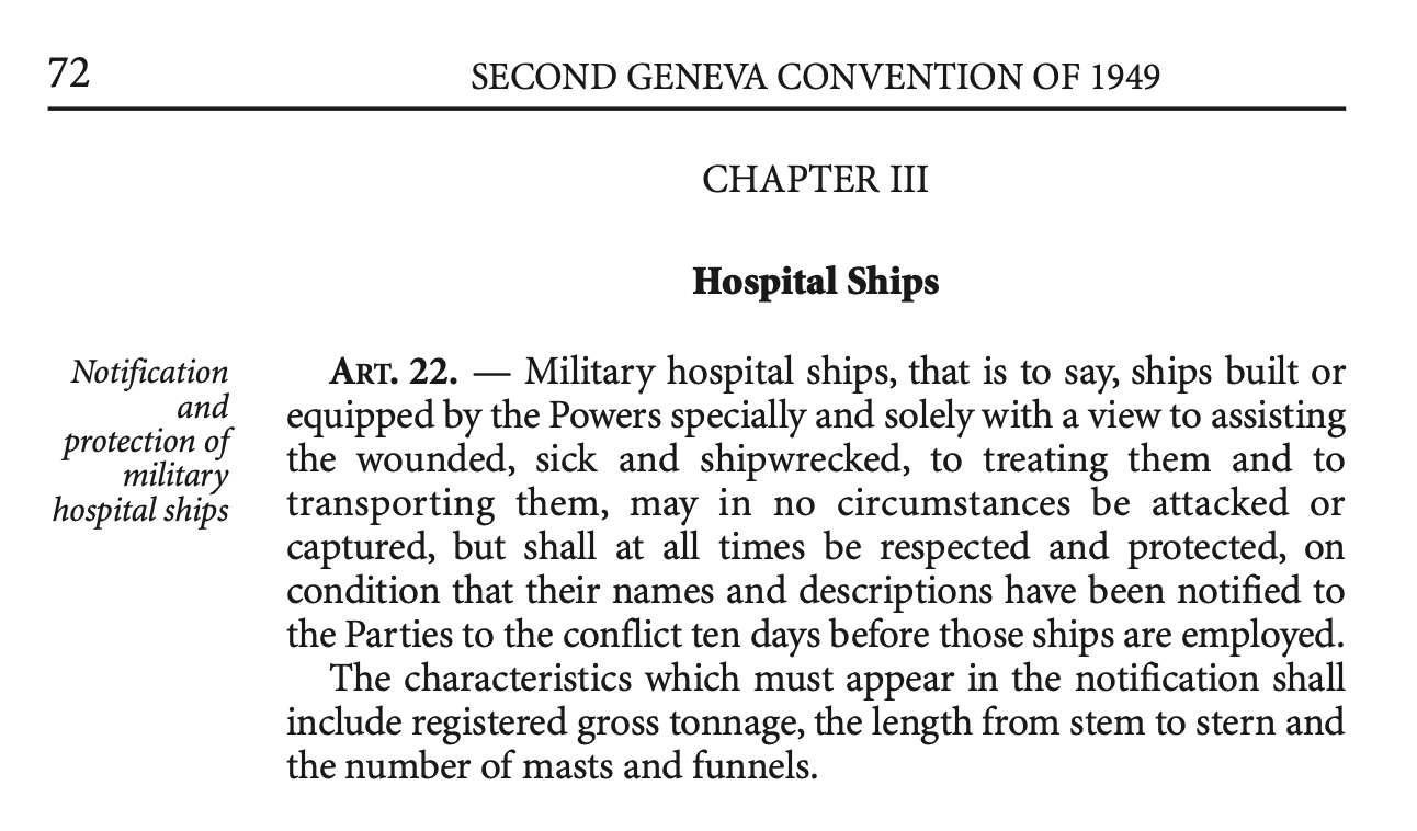 Image of page 72 of the Geneva Convention. It says "Notification and protection of military hospital ships. SECOND GENEVA CONVENTION OF 1949  CHAPTER III  Hospital Ships  ART. 22. — Military hospital ships, that is to say, ships built or equipped by the Powers specially and solely with a view to assisting the wounded, sick and shipwrecked, to treating them and to transporting them, may in no circumstances be attacked or captured, but shall at all times be respected and protected, on condition that their names and descriptions have been notified to the Parties to the conflict ten days before those ships are employed. The characteristics which must appear in the notification shall include registered gross tonnage, the length from stem to stern and the number of masts and funnels."