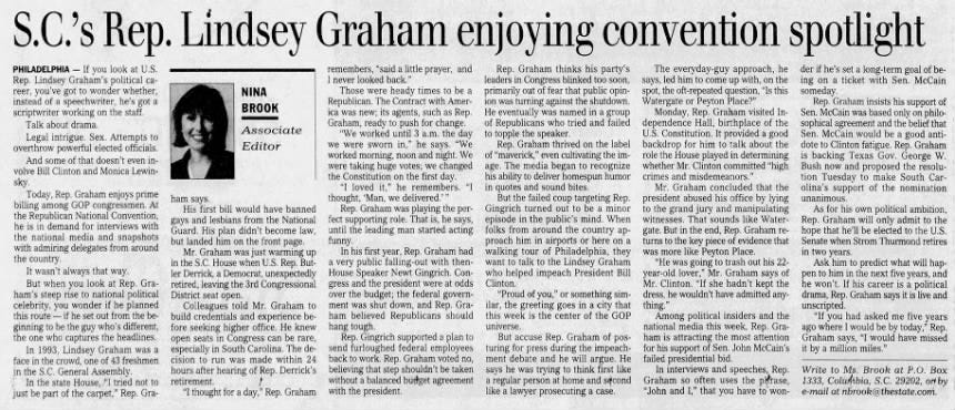 S.C.'s Rep. Lindsey Graham enjoying convention spotlight Rep. Graham thinks his party's The everyday-guy approach, he leaders in Congress blinked too soon, says, led him to come up with, on the primarily out of fear that public opin- spot, the oft-repeated question, "Is this ion was turning against the shutdown. Watergate or Peyton Place?" He eventually was named in a group Monday, Rep. Graham visited Inof Republicans who tried and failed dependence Hall, birthplace of the to topple the speaker. U.S. Constitution. It provided a good Rep. Graham thrived on the label backdrop for him to talk about the of "maverick," even cultivating the im- role the House played in determining age. The media began to recognize whether Mr. Clinton committed "high his ability to deliver homespun humor crimes and misdemeanors." in quotes and sound bites. Mr. Graham concluded that the But the failed coup targeting Rep. president abused his office by lying Gingrich turned out to be a minor to the grand jury and manipulating episode in the public's mind. When witnesses. That sounds like Waterfolks from around the country ap- gate. But in the end, Rep. Graham reproach him in airports or here on a turns to the key piece of evidence that walking tour of Philadelphia, they was more like Peyton Place. want to talk to the Lindsey Graham "He was going to trash out his 22- who helped impeach President Bill year-old lover," Mr. Graham says of Clinton. Mr. Clinton. "If she hadn't kept the "Proud of you," or something sim- dress, he wouldn't have admitted anyilar, the greeting goes in a city that thing." this week is the center of the GOP Among political insiders and the universe. national media this week, Rep. GraBut accuse Rep. Graham of pos- ham is attracting the most attention turing for press during the impeach- for his support of Sen. John McCain's ment debate and he will argue. He failed presidential bid. says he was trying to think first like In interviews and speeches, Rep. a regular person at home and second Graham so often uses the phrase, like a lawyer prosecuting a case. "John and I," that you have to won- remembers, "said a little prayer, and I never looked back." Those were heady times to be a Republican. The Contract with America was new; its agents, such as Rep. Graham, ready to push for change. "We worked until 3 a.m. the day we were sworn in," he says. "We worked morning, noon and night. We were taking huge votes; we changed the Constitution on the first day. "I loved it," he remembers. "I thought, 'Man, we delivered.'" Rep. Graham was playing the perfect supporting role. That is, he says, until the leading man started acting funny. In his first year, Rep. Graham had a very public falling-out with thenHouse Speaker Newt Gingrich. Congress and the president were at odds over the budget; the federal government was shut down, and Rep. Graham believed Republicans should hang tough. Rep. Gingrich supported a plan to send furloughed federal employees back to work. Rep. Graham voted no, believing that step shouldn't be taken without a balanced budget agreement with the president. PHILADELPHIA - If you look at U.S. Rep. Lindsey Graham's political career, you've got to wonder whether, instead of a speechwriter, he's got a scriptwriter working on the staff. Talk about drama. Legal intrigue. Sex. Attempts to overthrow powerful elected officials. And some of that doesn't even involve Bill Clinton and Monica Lewinsky. Today, Rep. Graham enjoys prime billing among GOP congressmen. At the Republican National Convention, he is in demand for interviews with the national media and snapshots with admiring delegates from around the country. It wasn't always that way. But when you look at Rep. Graham's steep rise to national political celebrity, you wonder if he planned this route - if he set out from the beginning to be the guy who's different, the one who captures the headlines. In 1993, Lindsey Graham was a face in the crowd, one of 43 freshmen in the S.C. General Assembly. In the state House, "I tried not to just be part of the carpet," Rep. Gra- NINA BROOK Associate Editor ham says. His first bill would have banned gays and lesbians from the National Guard. His plan didn't become law, but landed him on the front page. Mr. Graham was just warming up in the S.C. House when U.S. Rep. Butler Derrick, a Democrat, unexpectedly retired, leaving the 3rd Congressional District seat open. Colleagues told Mr. Graham to build credentials and experience before seeking higher office. He knew open seats in Congress can be rare, especially in South Carolina. The decision to run was made within 24 hours after hearing of Rep. Derrick's retirement. "I thought for a day," Rep. Graham der if he's set a long-term goal of being on a ticket with Sen. McCain someday. Rep. Graham insists his support of Sen. McCain was based only on philosophical agreement and the belief that Sen. McCain would be a good antidote to Clinton fatigue. Rep. Graham is backing Texas Gov. George W. Bush now and proposed the resolution Tuesday to make South Carolina's support of the nomination unanimous. As for his own political ambition, Rep. Graham will only admit to the hope that he'll be elected to the U.S. Senate when Strom Thurmond retires in two years. Ask him to predict what will happen to him in the next five years, and he won't. If his career is a political drama, Rep. Graham says it is live and unscripted. "If you had asked me five years ago where I would be by today," Rep. Graham says, "I would have missed it by a million miles." Write to Ms. Brook at P.O. Box 1333, Columbia, S.C. 29202, or by e-mail at nbrook@thestate.com. S.C.'s Rep. Lindsey Graham enjoying convention spotlight Rep. Graham thinks his party's The everyday-guy approach, he leaders in Congress blinked too soon, says, led him to come up with, on the primarily out of fear that public opin- spot, the oft-repeated question, "Is this ion was turning against the shutdown. Watergate or Peyton Place?" He eventually was named in a group Monday, Rep. Graham visited Inof Republicans who tried and failed dependence Hall, birthplace of the to topple the speaker. U.S. Constitution. It provided a good Rep. Graham thrived on the label backdrop for him to talk about the of "maverick," even cultivating the im- role the House played in determining age. The media began to recognize whether Mr. Clinton committed "high his ability to deliver homespun humor crimes and misdemeanors." in quotes and sound bites. Mr. Graham concluded that the But the failed coup targeting Rep. president abused his office by lying Gingrich turned out to be a minor to the grand jury and manipulating episode in the public's mind. When witnesses. That sounds like Waterfolks from around the country ap- gate. But in the end, Rep. Graham reproach him in airports or here on a turns to the key piece of evidence that walking tour of Philadelphia, they was more like Peyton Place. want to talk to the Lindsey Graham "He was going to trash out his 22- who helped impeach President Bill year-old lover," Mr. Graham says of Clinton. Mr. Clinton. "If she hadn't kept the "Proud of you," or something sim- dress, he wouldn't have admitted anyilar, the greeting goes in a city that thing." this week is the center of the GOP Among political insiders and the universe. national media this week, Rep. GraBut accuse Rep. Graham of pos- ham is attracting the most attention turing for press during the impeach- for his support of Sen. John McCain's ment debate and he will argue. He failed presidential bid. says he was trying to think first like In interviews and speeches, Rep. a regular person at home and second Graham so often uses the phrase, like a lawyer prosecuting a case. "John and I," that you have to won- remembers, "said a little prayer, and I never looked back." Those were heady times to be a Republican. The Contract with America was new; its agents, such as Rep. Graham, ready to push for change. "We worked until 3 a.m. the day we were sworn in," he says. "We worked morning, noon and night. We were taking huge votes; we changed the Constitution on the first day. "I loved it," he remembers. "I thought, 'Man, we delivered.'" Rep. Graham was playing the perfect supporting role. That is, he says, until the leading man started acting funny. In his first year, Rep. Graham had a very public falling-out with thenHouse Speaker Newt Gingrich. Congress and the president were at odds over the budget; the federal government was shut down, and Rep. Graham believed Republicans should hang tough. Rep. Gingrich supported a plan to send furloughed federal employees back to work. Rep. Graham voted no, believing that step shouldn't be taken without a balanced budget agreement with the president. PHILADELPHIA - If you look at U.S. Rep. Lindsey Graham's political career, you've got to wonder whether, instead of a speechwriter, he's got a scriptwriter working on the staff. Talk about drama. Legal intrigue. Sex. Attempts to overthrow powerful elected officials. And some of that doesn't even involve Bill Clinton and Monica Lewinsky. Today, Rep. Graham enjoys prime billing among GOP congressmen. At the Republican National Convention, he is in demand for interviews with the national media and snapshots with admiring delegates from around the country. It wasn't always that way. But when you look at Rep. Graham's steep rise to national political celebrity, you wonder if he planned this route - if he set out from the beginning to be the guy who's different, the one who captures the headlines. In 1993, Lindsey Graham was a face in the crowd, one of 43 freshmen in the S.C. General Assembly. In the state House, "I tried not to just be part of the carpet," Rep. Gra- NINA BROOK Associate Editor ham says. His first bill would have banned gays and lesbians from the National Guard. His plan didn't become law, but landed him on the front page. Mr. Graham was just warming up in the S.C. House when U.S. Rep. Butler Derrick, a Democrat, unexpectedly retired, leaving the 3rd Congressional District seat open. Colleagues told Mr. Graham to build credentials and experience before seeking higher office. He knew open seats in Congress can be rare, especially in South Carolina. The decision to run was made within 24 hours after hearing of Rep. Derrick's retirement. "I thought for a day," Rep. Graham der if he's set a long-term goal of being on a ticket with Sen. McCain someday. Rep. Graham insists his support of Sen. McCain was based only on philosophical agreement and the belief that Sen. McCain would be a good antidote to Clinton fatigue. Rep. Graham is backing Texas Gov. George W. Bush now and proposed the resolution Tuesday to make South Carolina's support of the nomination unanimous. As for his own political ambition, Rep. Graham will only admit to the hope that he'll be elected to the U.S. Senate when Strom Thurmond retires in two years. Ask him to predict what will happen to him in the next five years, and he won't. If his career is a political drama, Rep. Graham says it is live and unscripted. "If you had asked me five years ago where I would be by today," Rep. Graham says, "I would have missed it by a million miles." Write to Ms. Brook at P.O. Box 1333, Columbia, S.C. 29202, or by e-mail at nbrook@thestate.com.