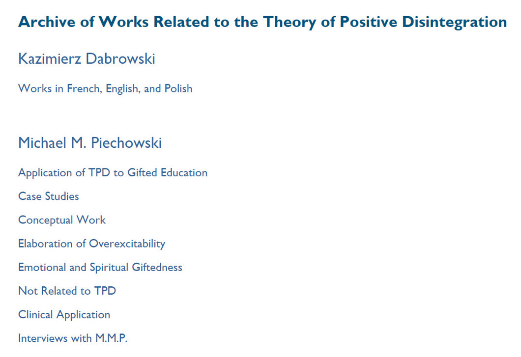Image of dark text on a light background: Archive of works related to the Theory of Positive Disintegration. Kazimierz Dabrowski: Works in French, English, and Polish. Michael M. Piechowski. Application of TPD to Gifted Education, Case Studies, Conceptual Work, Elaboration of Overexcitability, Emotional and Spiritual Giftedness, Not related to TPD, Clinical Application, Interviews with M.M.P. Image of dark text on a light background: Archive of works related to the Theory of Positive Disintegration. Kazimierz Dabrowski: Works in French, English, and Polish. Michael M. Piechowski. Application of TPD to Gifted Education, Case Studies, Conceptual Work, Elaboration of Overexcitability, Emotional and Spiritual Giftedness, Not related to TPD, Clinical Application, Interviews with M.M.P.