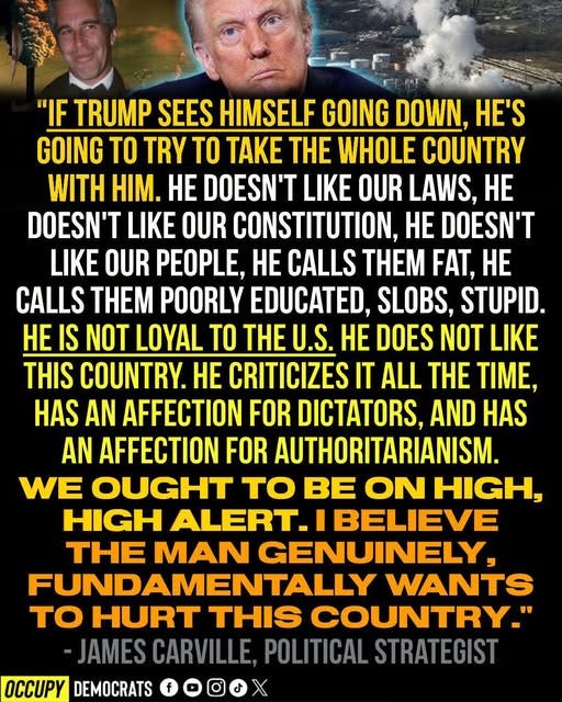 May be an image of 2 people and text that says '"IF TRUMP SEES HIMSELF GOING DOWN, HE'S GOING TO TRY TO TAKE THE WHOLE COUNTRY WITH HIM. HE DOESN'T LIKE OUR LAWS, HE DOESN'T LIKE OUR CONSTITUTION, HE DOESN'T LIKE OUR PEOPLE, HE CALLS THEM FAT, HE CALLS THEM POORLY EDUCATED, SLOBS, STUPID. HE IS NOT LOYAL TO HE U.S. HE DOES NOT LIKE THIS COUNTRY. HE CRITICIZES IT ALL THE TIME, HAS AN AFFECTION FOR DICTATORS, AND HAS AN AFFECTION FOR AUTHORITARIANISM. WE OUGHT TO BE ON HIGH, HIGH ALERT. I BELIEVE THE MAN GENUINELY, FUNDAMENTALLY WANTS TO HURT THIS COUNTRY." -JAMES CARVILLE, POLITICAL STRATEGIST OCCUPY DEMOCRATS'