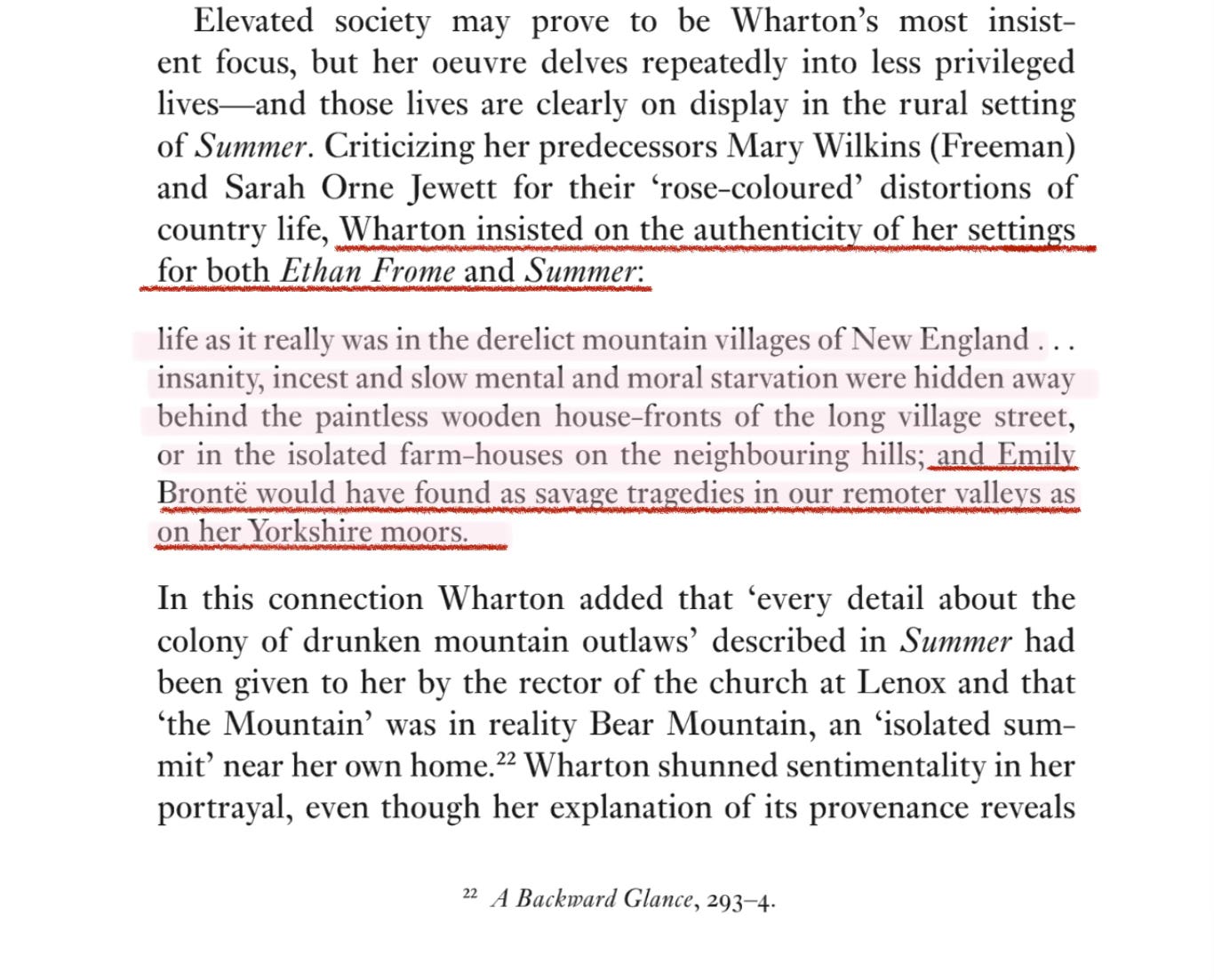 Elevated society may prove to be Wharton’s most insistent focus, but her oeuvre delves repeatedly into less privileged lives—and those lives are clearly on display in the rural setting of Summer. Criticizing her predecessors Mary Wilkins (Freeman) and Sarah Orne Jewett for their ‘rose-coloured’ distortions of country life, Wharton insisted on the authenticity of her settings for both Ethan Frome and Summer:  life as it really was in the derelict mountain villages of New England… insanity, incest and slow mental and moral starvation were hidden away behind the paintless wooden house-fronts of the long village street, or in the isolated farm-houses on the neighbouring hills; and Emily Bronte would have found as savage tragedies in our remoter valleys as on her Yorkshire moors.  In this connection Wharton added that ‘every detail about the colony of drunken mountain outlaws’ described in Summer had been given to her by the rector of the church at Lenox and that ‘the Mountain’ was in reality Bear Mountain, an isolated sum-mit’ near her own home.