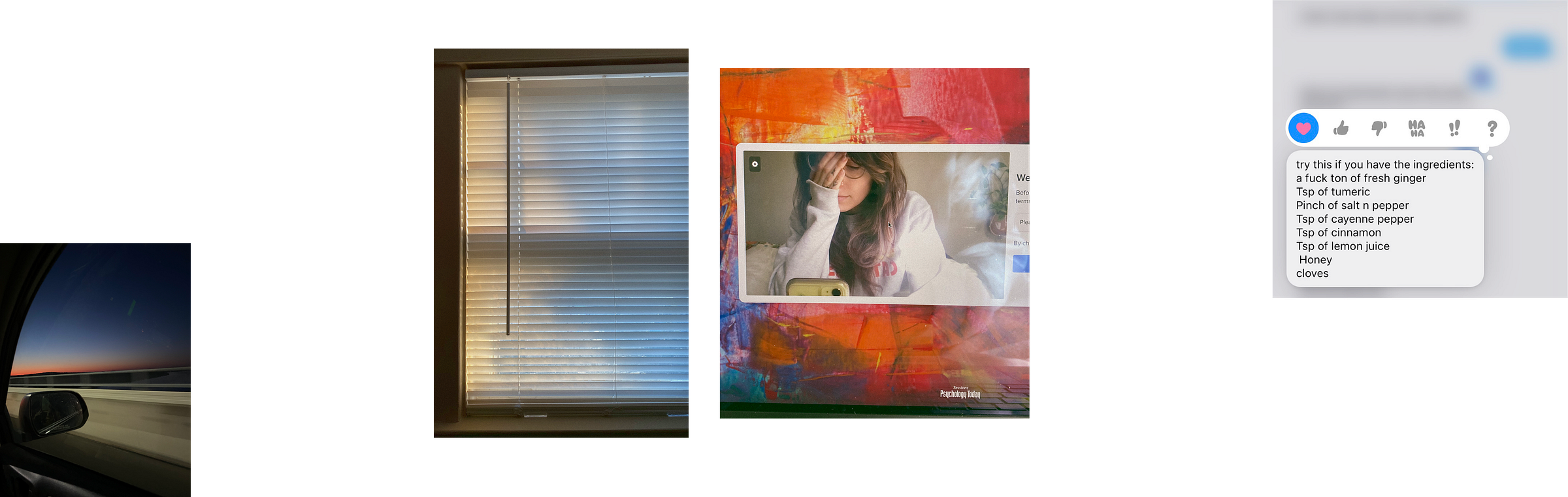 4 images in a line. the first is a photograph taken from the passenger seat of a car at night; the sun is setting and you can see the rear view mirror in the frame. The 2nd is a photograph of a window with dappled golden hour light coming through the shades. Third is an iphone selfie of the author in the camera of the psychology today therapy portal. The last image is a screenshot of a text message exchange with Melissa where she is giving the recipe for an immune system boost tea. The recipe includes a fuck ton of ginger, tsp of turmeric, pinch of salt & pepper, tsp of cayenne pepper, tsp of cinnamon, tsp of lemon juice, honey, and cloves
