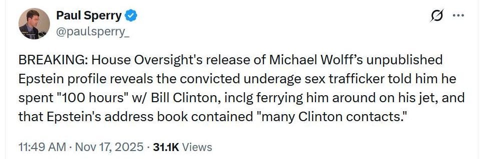 May be an image of text that says 'Paul Sperry @paulsperry_ BREAKING: House Oversight's release of Michael Wolff's unpublished Epstein profile reveals the convicted underage sex trafficker told him he spent "100 hours" w/ Bill Clinton, inclg ferrying him around on his jet, and and that Epstein's address book contained "many Clinton contacts." 11:49 Nov 17, 2025 31.1K Views'