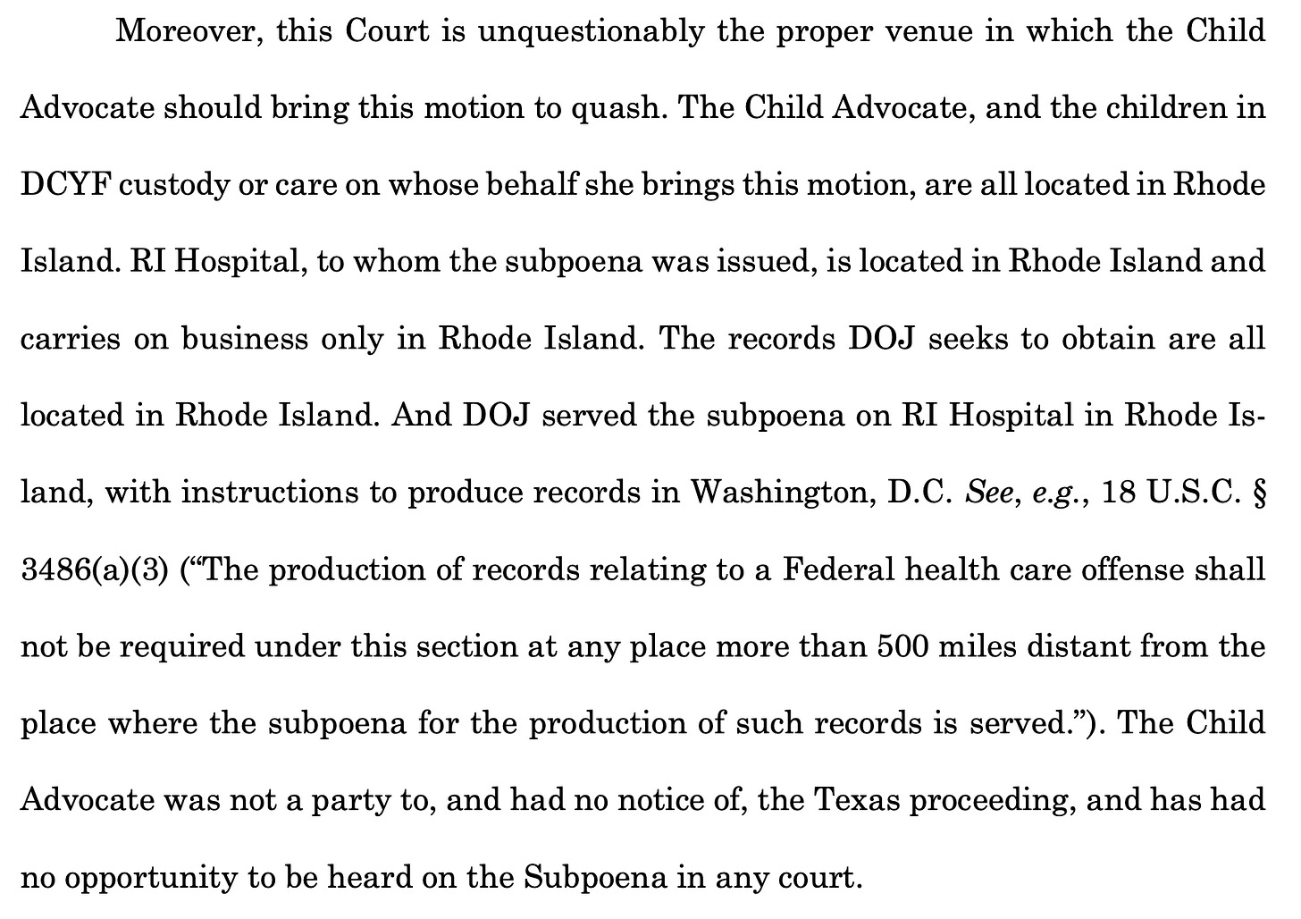 Moreover, this Court is unquestionably the proper venue in which the Child Advocate should bring this motion to quash. The Child Advocate, and the children in DCYF custody or care on whose behalf she brings this motion, are all located in Rhode Island. RI Hospital, to whom the subpoena was issued, is located in Rhode Island and carries on business only in Rhode Island. The records DOJ seeks to obtain are all located in Rhode Island. And DOJ served the subpoena on RI Hospital in Rhode Is-land, with instructions to produce records in Washington, D.C. See, e.g., 18 U.S.C. § 3486(a)(3) ("The production of records relating to a Federal health care offense shall not be required under this section at any place more than 500 miles distant from the place where the subpoena for the production of such records is served."). The Child Advocate was not a party to, and had no notice of, the Texas proceeding, and has had no opportunity to be heard on the Subpoena in any court.
