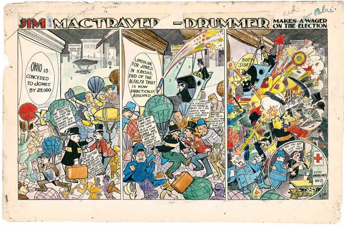 Election results in Ohio lead to a riot. Three panels of sheer visual bedlam by Carll B. Williams. The chaotic artistry of his strip Jim McTraver—Drummer was only known to readers of the Cincinnati Enquirer in 1908 until Maresca rediscovered and reprinted it. TITLE: JIM MACTRAVER-DRUMMER MAKES A WAGER ON THE ELECTION | Panel 1. Well dressed men in business suits are gathered in town square watching election results being projected on the side of a building. A larg firework is descending towards the men. One bald man in a top hat says, “IF HIGGINS IS NOT ELECTED, I’LL PUSH YOU AROUND THE CITY HALL TOWER 10 TIMES IN A WHEELCHAIR.” He shakes hands with another man in a top hat, who replies, “I’VE GOT A BOX OF CIGARS THAT HE’S DEFEATED BY 200,000. WHO DO YOU SUPPOSE THIS CELEBRATION IS FOR ANYWAY?” An election result is projected on a wall: OHIO IS CONCEDED TO JONES BY 25,000 LANDSLIDE. | Panel 2. Action in the town square becomes more chaotic. Luggage and and hats are flying around, and the descending firework is ominously close now. The bald man in the top hat says, “THAT’S WHAT I SAID! DO YOU THINK AN OLD LOW FLYER LIKE JONES HAS A CHANCE? WHY HE COULDN’T CARRY A BALLOON.: He’s lunging at the other man in the top hat, who replies, “YOUR GAS IS ESCAPIN YOU KNOW AS WELL AS I DO THAT JONES HAS ALWAYS BEEN THE PEOPLE’S FRIEND.” Another man is holding this top-hatted men back from the fistfight he’s itching to get into. The third man says, “WHO’RE YOU, TRYIN TO RUN THIS COUNTRY? CUT IT OUT SEE??!” Another election result is projected on the wall: LANDSLIDE FOR JONES IN KANSAS, END OF THE ALFALFA TRUST IS NOW PRACTICALLY ASSURED. | Panel 3. The firework explodes. The men all fight tooth and nail. Hats and flying and cars collide with seppelins. | Panel 4. The bald man in the top hat has a black eye and a disheveled appearance. He is being loaded into a city ambulance by a policeman. The bald man says, “AND YOU SAY I LOST MY BET TOO?”