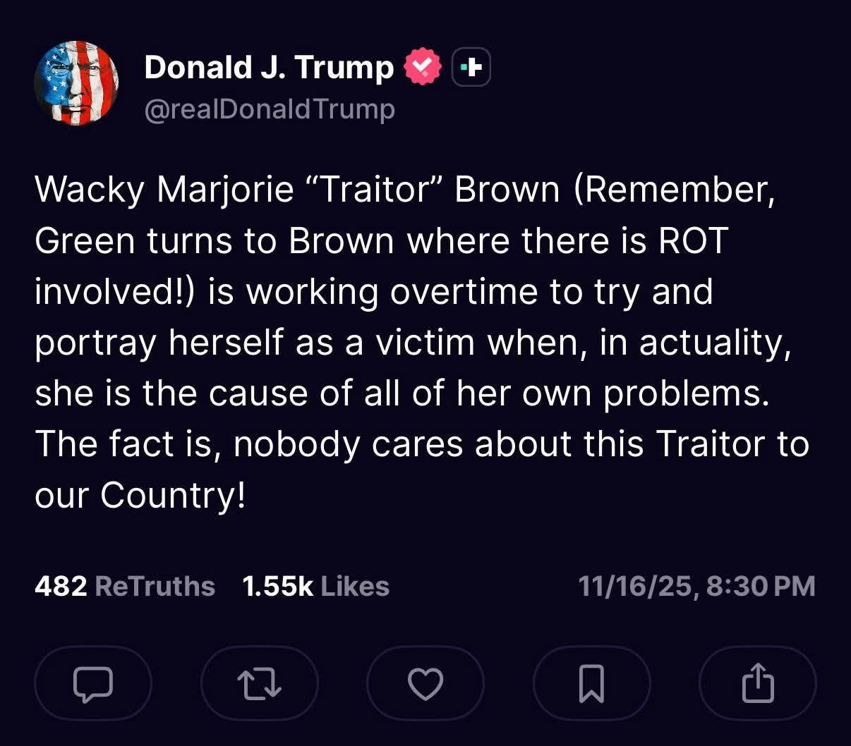 May be an image of text that says 'Donald J. Trump @realDonaldTrump Wacky Marjorie "Traitor" Brown (Remember, Green turns to Brown where there is ROT involved!) is working overtime to try and portray herself as a victim when, in actuality, she is the cause of all of her own problems. The fact is, nobody cares about this Traitor to our Country! 482 ReTruths 1.55k Likes 11/16/25,8:30PM PM 11/16/25 8:30'