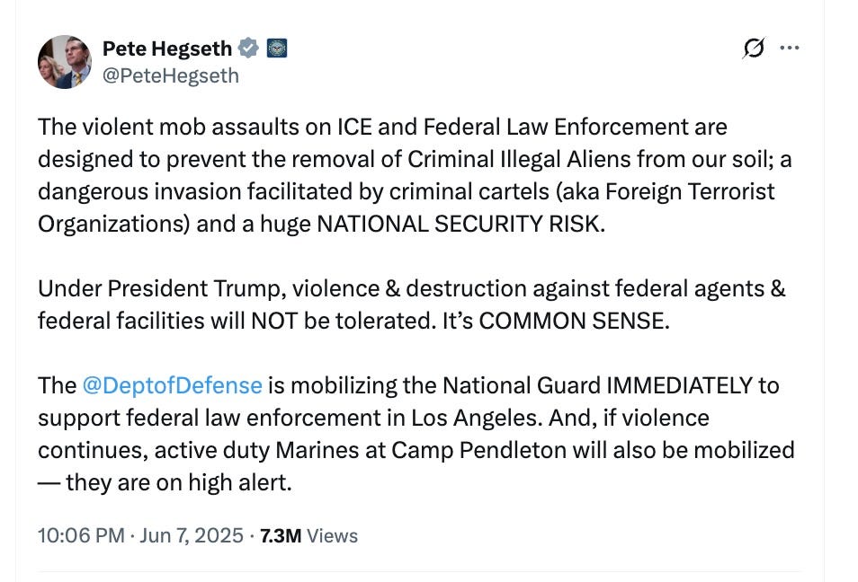 @PeteHegseth  The violent mob assaults on ICE and Federal Law Enforcement are designed to prevent the removal of Criminal Illegal Aliens from our soil; a dangerous invasion facilitated by criminal cartels (aka Foreign Terrorist Organizations) and a huge NATIONAL SECURITY RISK. Under President Trump, violence & destruction against federal agents & federal facilities will NOT be tolerated. It’s COMMON SENSE. The @DeptofDefense is mobilizing the National Guard IMMEDIATELY to support federal law enforcement in Los Angeles. And, if violence continues, active duty Marines at Camp Pendleton will also be mobilized — they are on high alert.  10:06 PM · Jun 7, 2025·7.3M Views