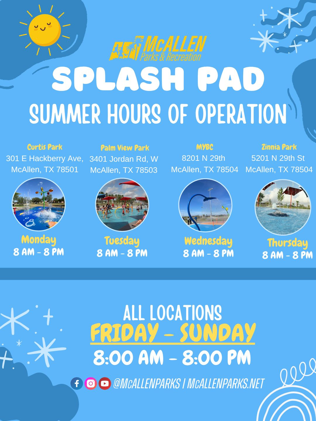 May be an image of text that says 'A5A Parks& Recreation McALLEN SPLASH PAD SUMMER HOURS OF OPERATION Curtis Park 301 E Hackberry Ave, McAllen, TX 78501 Palm View Park 3401 Jordan Rd, w McAllen, 78503 MyBC 8201 N 29th McAllen, TX 78504 Zinnia Park 5201 29th St McAllen, TX 78504 Monday 8 AM 8M 8AM-8PM 8 小国れ野 Tuesday 8 AM 8 PM Wednesday 8 AM 8AM-8M -8 Thursday 8AM-8PM 8 AM 8 PM ALL LOCATIONS FRIDAY- FRIDAY-SUNDAY -SUNDAY 8:00 AM -8:00 8:00AM-8:00PM M * f @MCALLENPARKS MCALLENPARKS.NET lee'