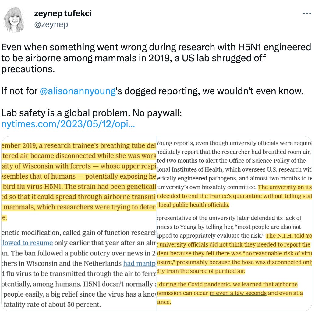  zeynep tufekci @zeynep Even when something went wrong during research with H5N1 engineered to be airborne among mammals in 2019, a US lab shrugged off precautions.  If not for  @alisonannyoung 's dogged reporting, we wouldn't even know.  Lab safety is a global problem. No paywall: https://nytimes.com/2023/05/12/opinion/covid-lab-safety.html?unlocked_article_code=tYLsHKEyYPZp-FhnOrVohd6Rnm8NZH8jw6do8Gwb5TYEc3M6WtiU5vn0r5aseNnp122GHTUSPaQs9cH8PJVTW4PZwJBUoRLOIFy41ToVsxPbcnnVm3uNWeksfWK-4e4LlFAHWXiXtsahy2_RtxeiqTbQMDuNmnYunAyrF4GRuNX18zh2Xdu__yOSO9Tbo3CMMBC5L9nH4RvQTKxNzeP29zws6davKroKQik9uvAvyNBPtz9JBA4WfIGbGWq1fxQ4vPMApITizKiVBmdn78E-onS_130Dnrvf8koaoXObpj_UYxmpIhh8njFd30IyteeuQ_tyP29CZYX8CQ&smid=url-share