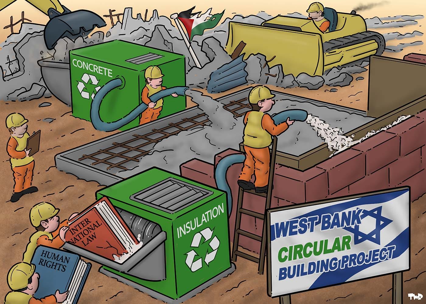Cartoon showing construction workers building the foundation and walls of a house. A large sign has an image of the flag of Israel and reads 'West Bank Circular Building Project' A worker is funneling insulation in between just constructed wall with a hose. The hose is connected to a shredder; two other workers are feeding books titled 'Human Rights' and International Law' into the shredder. In the background a worker is funneling concrete into the foundation with a hose that's connected to machine. A bulldozer is flatting Palestinian homes while a digger is depositing big chunks of concrete into the machine, which is turning it into fresh concrete.