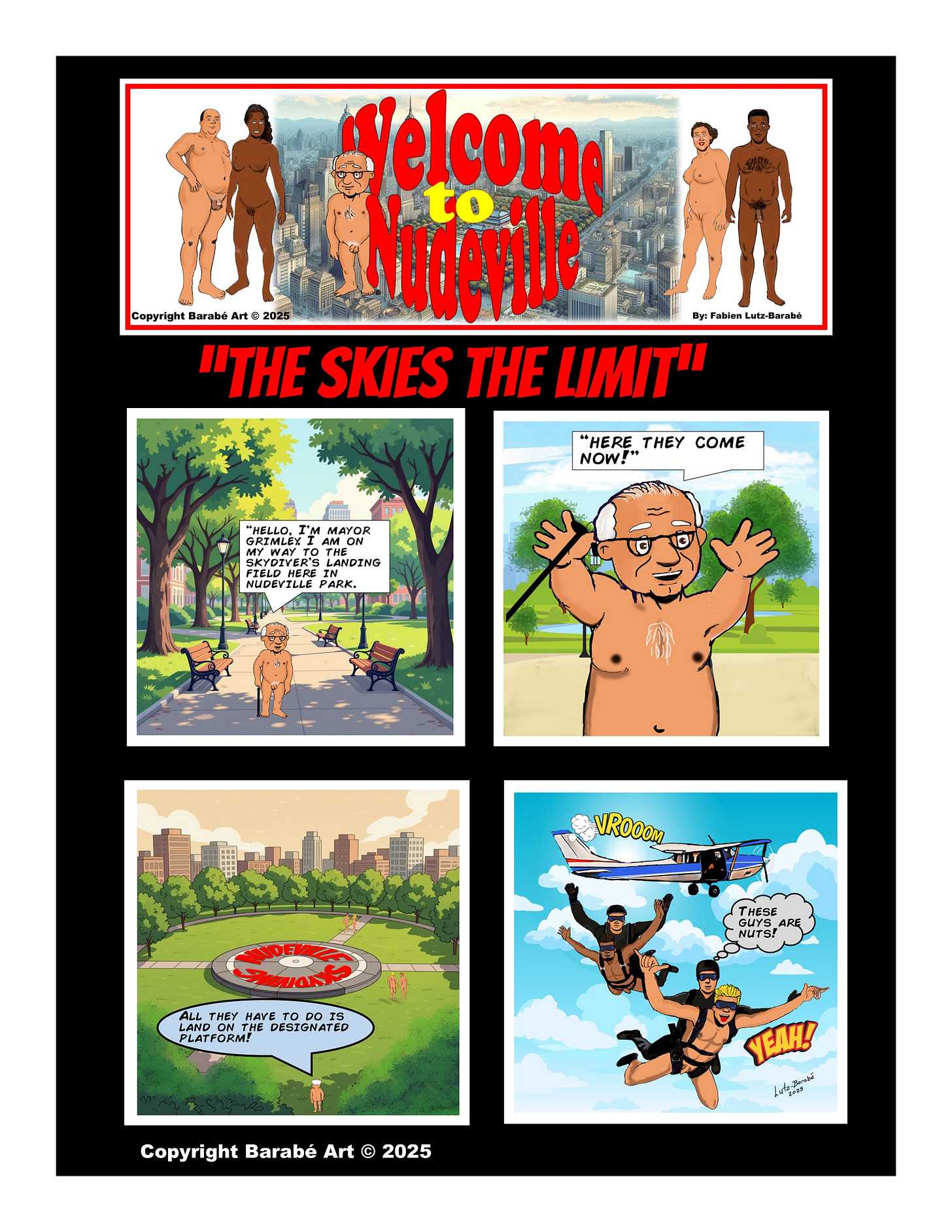 Title: Welcome to Nudeville
Subtitle: "The Skies the Limit" Panel 1: Mayor Grimley walks nude through a sunny park lined with trees and benches. He says, “Hello, I’m Mayor Grimley. I am on my way to the skydiver’s landing field here in Nudeville Park.” Panel 2: A close-up of Mayor Grimley smiling and raising his arms as he says, “Here they come now!” Panel 3: A wide view of the park shows a large circular platform marked “Nudeville Skydivers” in the center. Mayor Grimley says from he bottom of the panel, “All they have to do is land on the designated platform!” Panel 4: In the sky, two nude skydivers are each strapped to clothed professional diving instructors as they freefall toward the ground. A small airplane flies off in the background. One of the pros shouts, “These guys are nuts!” while one of the nude divers yells, “Yeah!” Copyright: Copyright Barabé Art © 2025 Title: Welcome to Nudeville
Subtitle: "The Skies the Limit" Panel 1: Mayor Grimley walks nude through a sunny park lined with trees and benches. He says, “Hello, I’m Mayor Grimley. I am on my way to the skydiver’s landing field here in Nudeville Park.” Panel 2: A close-up of Mayor Grimley smiling and raising his arms as he says, “Here they come now!” Panel 3: A wide view of the park shows a large circular platform marked “Nudeville Skydivers” in the center. Mayor Grimley says from he bottom of the panel, “All they have to do is land on the designated platform!” Panel 4: In the sky, two nude skydivers are each strapped to clothed professional diving instructors as they freefall toward the ground. A small airplane flies off in the background. One of the pros shouts, “These guys are nuts!” while one of the nude divers yells, “Yeah!” Copyright: Copyright Barabé Art © 2025