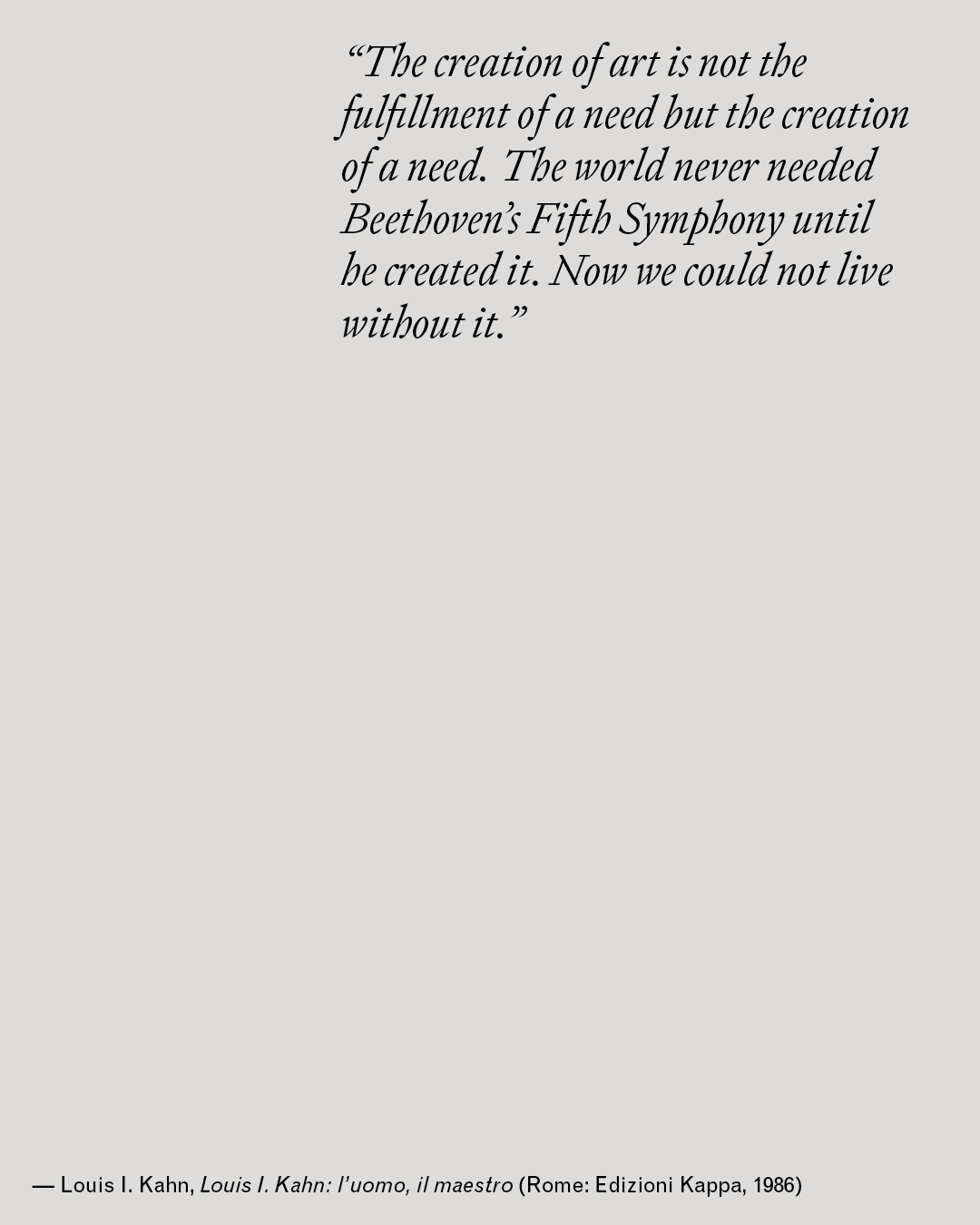 Quote card in italic serif typeface on a light grey background, reading: "The creation of art is not the fulfillment of a need but the creation of a need. The world never needed Beethoven's Fifth Symphony until he created it. Now we could not live without it." Attributed to Louis I. Kahn, Louis I. Kahn: l'uomo, il maestro, Rome: Edizioni Kappa, 1986.
