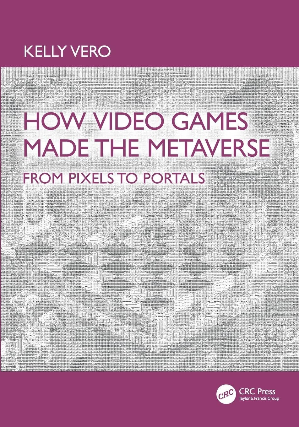 Book cover for How Video Games Made the Metaverse: From Pixels to Portals by Kelly Vero, featuring pixelated, glitch-style artwork of a digital 3D landscape in grayscale. The title and author’s name are displayed in bold purple and white text over a purple and silver background, with the CRC Press logo at the bottom right. Book cover for How Video Games Made the Metaverse: From Pixels to Portals by Kelly Vero, featuring pixelated, glitch-style artwork of a digital 3D landscape in grayscale. The title and author’s name are displayed in bold purple and white text over a purple and silver background, with the CRC Press logo at the bottom right.