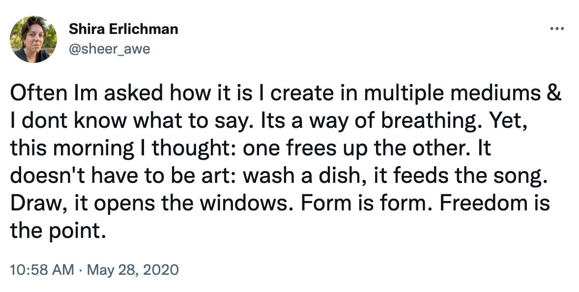 Tweet by Shira Erlichman: Often Im asked how it is I create in multiple mediums & I dont know what to say. Its a way of breathing. Yet, this morning I thought: one frees up the other. It doesn't have to be art: wash a dish, it feeds the song. Draw, it opens the windows. Form is form. Freedom is the point. Tweet by Shira Erlichman: Often Im asked how it is I create in multiple mediums & I dont know what to say. Its a way of breathing. Yet, this morning I thought: one frees up the other. It doesn't have to be art: wash a dish, it feeds the song. Draw, it opens the windows. Form is form. Freedom is the point.