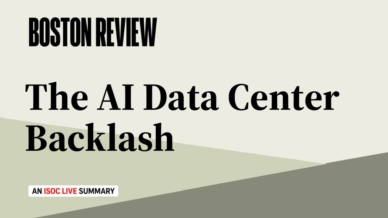 An off-white title card displays the black Boston Review logo in the upper left and the headline “The AI Data Center Backlash” in large black serif type across the center. Overlapping pale green and gray-green diagonal shapes fill the lower portion. A small white label near the lower left reads “AN ISOC LIVE SUMMARY,” with “ISOC LIVE” in red. An off-white title card displays the black Boston Review logo in the upper left and the headline “The AI Data Center Backlash” in large black serif type across the center. Overlapping pale green and gray-green diagonal shapes fill the lower portion. A small white label near the lower left reads “AN ISOC LIVE SUMMARY,” with “ISOC LIVE” in red.