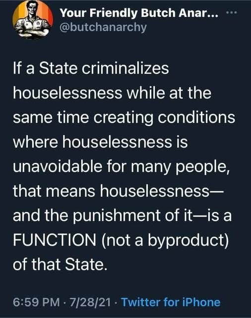May be an image of text that says 'Your Friendly Butch Anar... @butchanarchy If a State criminalizes houselessness while at the same time creating conditions where houselessness is unavoidable for many people, that means houselessness- and the punishment of it-is a FUNCTION (not a byproduct) of that State. 6:59 PM 7/28/21 Twitter for iPhone'