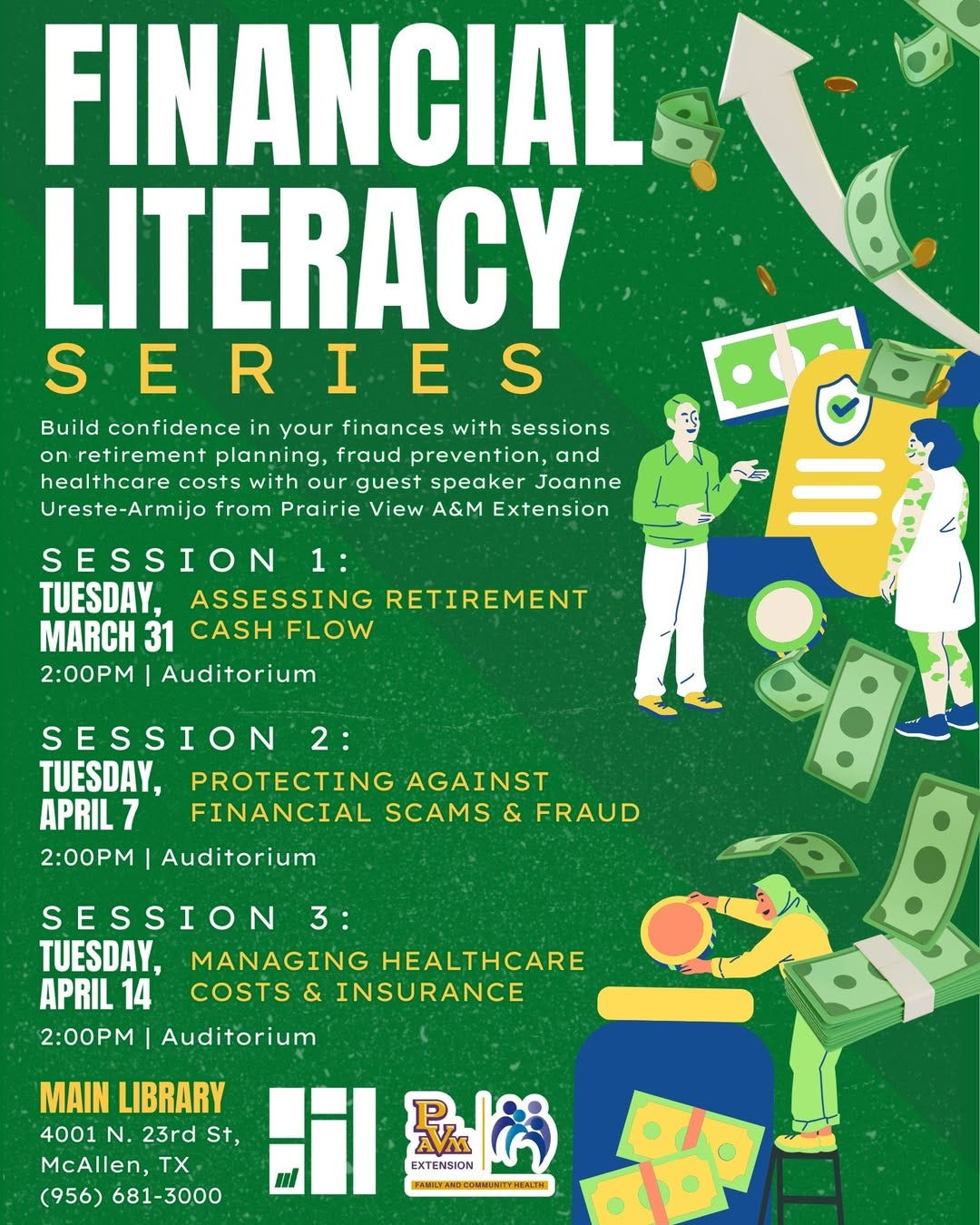 May be a graphic of text that says 'FINANCIAL LITERACY SE S SERIES Build confidence in your finances with sessions on retirement planning, fraud prevention, and healthcare costs with our guest speaker Joanne Ureste-Armijo from Prairie View A&M Extension SESSION 1: TUESDAY, ASSESSING RETIREMENT 31 CASH FLOW 2:00PM Auditorium SESSION 2: TUESDAY, PROTECTING AGAINST APRIL7 7 FINANCIAL SCAMS & FRAUD 2:00PM Auditorium &B SESSION 3: TUESDAY, MANAGING HEALTHCARE APRIL1 14 COSTS & INSURANCE 2:00PM Auditorium MAIN LIBRARY 4001 N. 23rd St, McAllen, TX (956) 681-3000 恐内 EXTENSION AVA HNTYAMEUMIHTWHIEH' May be a graphic of text that says 'FINANCIAL LITERACY SE S SERIES Build confidence in your finances with sessions on retirement planning, fraud prevention, and healthcare costs with our guest speaker Joanne Ureste-Armijo from Prairie View A&M Extension SESSION 1: TUESDAY, ASSESSING RETIREMENT 31 CASH FLOW 2:00PM Auditorium SESSION 2: TUESDAY, PROTECTING AGAINST APRIL7 7 FINANCIAL SCAMS & FRAUD 2:00PM Auditorium &B SESSION 3: TUESDAY, MANAGING HEALTHCARE APRIL1 14 COSTS & INSURANCE 2:00PM Auditorium MAIN LIBRARY 4001 N. 23rd St, McAllen, TX (956) 681-3000 恐内 EXTENSION AVA HNTYAMEUMIHTWHIEH'