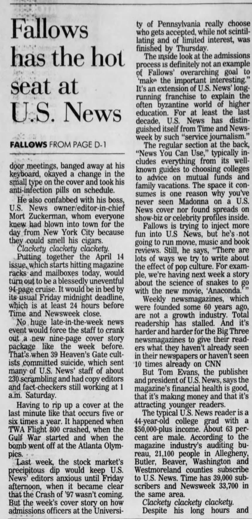 Fallows has the hot seat at U.S. News FALLOWS FROM PAGE D-1 door meetings, banged away at his keyboard, okayed a change in the small type on the cover and took his anti -infection pills on schedule. He also confabbed with his boss, U.S. News owner/editor-in-chief Mort Zuckerman, whom everyone knew had blown into town for the day from New York City because " they could smell his cigars. Clackety clackety clackety. Putting together the April 14 issue, which starts hitting magazine racks and mailboxes today, would turn out to be a blessedly uneventful 94-page cruise. It would be in bed by its usual Friday midnight deadline, which is at least 24 hours before Time and Newsweek close. No, huge late-in-the-week news event would force the staff to crank out .a •new nine-page cover story package like the week before. That's when 39 Heaven's Gate cultists committed suicide, which sent many of U.S. News' staff of about 230 scrambling and had copy editors and fact-checkers still working at 1 a.m. Saturday. Having to rip up a cover at the last minute like that occurs five or six times a year. It happened when TWA Flight 800 crashed, when the Gulf War started and when the bomb went off at the Atlanta Olympies. Last week, the stock market's precipitous dip would keep U.S. News' editors anxious until Friday afternoon, when it became clear that the Crash of '97 wasn't coming. But the week's cover story on how admissions officers at the Universi- ty of Pennsylvania really choose who gets accepted, while not scintillating and of limited interest, was finished by Thursday. The inside look at the admissions process is definitely not an example of Fallows' overarching goal to 'make the important interesting." It's an extension of U.S. News' longrunning franchise to explain the often byzantine world of higher education. For at least the last decade, U.S. News has distinguished itself from Time and Newsweek by such "service journalism." The regular section at the back, "News You Can Use," typically includes everything, from its wellknown guides to choosing colleges to advice on mutual funds and family vacations. The space it consumes is one reason why you've never seen Madonna on a U.S. News cover nor found spreads on show-biz or celebrity profiles inside. Fallows is trying to inject more fun into U.S News, but he's not going to run movie, music and book reviews. Still, he says, "There are lots of ways we try to write about the effect of pop culture. For example, we're having next week a story about the science of snakes to go with the new movie, 'Anaconda. Weekly newsmagazines, which were founded some 60 years ago, are not a growth industry. Total readership has stalled. And it's harder and harder for the Big Three newsmagazines to give their readers what they haven't already seen in their newspapers or haven't seen '10 times already on CNN But Tom Evans, the publisher and president of U.S. News, says the magazine's financial health is good, that it's making money and that it's attracting younger readers. The typical U.S. News reader is a 44-year-old college grad with a $50,000-plus income. About 63 perare male. According to the magazine industry's auditing bureau, 21,100 people in Allegheny, Butler, Beaver, Washington and Westmoreland counties subscribe to U.S. News. Time has 39,000 subscribers and Newsweek 33,700 in the same area. Clackety clackety clackety. Despite his long hours and