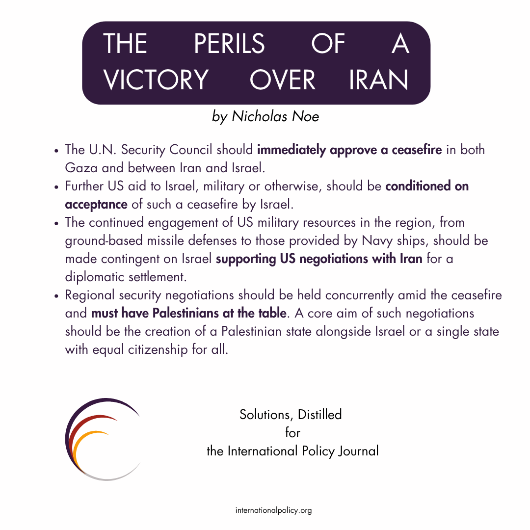 Solutions, Distilled  The U.N. Security Council should immediately approve a ceasefire in both Gaza and between Iran and Israel.  Further US aid to Israel, military or otherwise, should be conditioned on acceptance of such a ceasefire by Israel.  The continued engagement of US military resources in the region, from ground-based missile defenses to those provided by Navy ships, should be made contingent on Israel supporting US negotiations with Iran for a diplomatic settlement.  Regional security negotiations should be held concurrently amid the ceasefire and must have Palestinians at the table. A core aim of such negotiations should be the creation of a Palestinian state alongside Israel or a single state with equal citizenship for all.