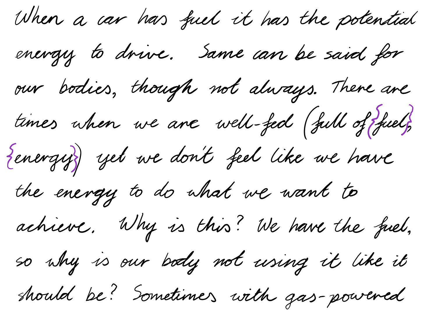 When a car has fuel it has the potential energy to drive. Same can be said for our bodies, though not always. There are times when we are well-fed (full of {fuel}, {energy}) yet we don't feel like we have the energy to do what we want to achieve. Why is this? We have the fuel, so why is our body not using it like it should be? Sometimes with gas-powered 